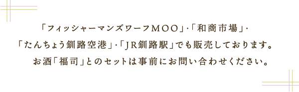 「フィッシャーマンズワーフMOO」・「和商市場」・
「たんちょう釧路空港」・「JR釧路駅」でも販売しております。
　お酒「福司」とのセットは事前にお問い合わせください。
